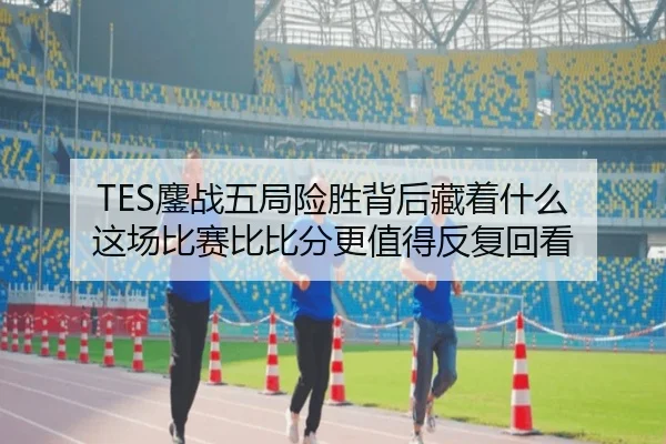 TES鏖战五局险胜背后藏着什么 这场比赛比比分更值得反复回看